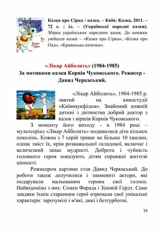 16
Казка про Сірка : казка. – Київ: Казка, 2011. –
72 с. : іл. – (Українські народні казки).
Збірка українських народних казок. До книжки
увійшли казки – «Казка про Сiрка», «Казка про
Оха», «Кривенька качечка».
«Лікар Айболить» (1984-1985)
За мотивами казки Корнія Чуковського. Режисер -
Давид Черкаський.
«Лікар Айболить», 1984-1985 р.
знятий на киностудії
«Київнаукфільм». Знайомий кожній
дитині з дитинства добрий доктор з
казок і віршів Корнія Чуковського.
З моменту його виходу - в 1984 році –
мультсеріал «Лікар Айболить» подивилися діти кількох
поколінь. Кожна з 7 серій триває не більше 10 хвилин,
однак зміст їх, крім розважальної складової, включає і
величезний запас мудрості. Доброта і чуйність
головного героя показують дітям справжні життєві
цінності.
Режисером картини став Давид Черкаський. До
роботи також долучилися і знамениті актори, які
подарували мальованим героям свої голоси.
Найвідоміші з них: Семен Фарада і Зіновій Гердт. Саме
завдяки їхнім старанням герої отримали свої унікальні
характери: зарозумілі і м'які, дикі і безтурботні.
 