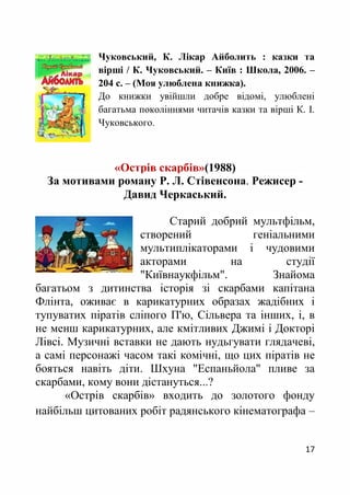 17
Чуковський, К. Лікар Айболить : казки та
вірші / К. Чуковський. – Київ : Школа, 2006. –
204 с. – (Моя улюблена книжка).
До книжки увійшли добре відомі, улюблені
багатьма поколіннями читачів казки та вірші К. І.
Чуковського.
«Острів скарбів»(1988)
За мотивами роману Р. Л. Стівенсона. Режисер -
Давид Черкаський.
Старий добрий мультфільм,
створений геніальними
мультиплікаторами і чудовими
акторами на студії
"Київнаукфільм". Знайома
багатьом з дитинства історія зі скарбами капітана
Флінта, оживає в карикатурних образах жадібних і
тупуватих піратів сліпого П'ю, Сільвера та інших, і, в
не менш карикатурних, але кмітливих Джимі і Докторі
Лівсі. Музичні вставки не дають нудьгувати глядачеві,
а самі персонажі часом такі комічні, що цих піратів не
бояться навіть діти. Шхуна "Еспаньйола" пливе за
скарбами, кому вони дістануться...?
«Острів скарбів» входить до золотого фонду
найбільш цитованих робіт радянського кінематографа –
 