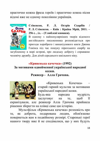 18
практично кожна фраза героїв і практично кожна пісня
відомі вже не одному поколінню українців.
Стівенсон, Р. Л. Острів Скарбів /
Р. Л. Стівенсон. – Київ : Країна Мрій, 2011. –
256 с. , іл. – (Улюблені книжки).
В одному з найпопулярніших творів відомого
англійського письменника розповідається про
пригоди хороброго і винахідливого юнги Джима
Гокінса під час пошуку піратського скарбу на
загубленому в морі острові, про людську доброту і справжню
чоловічу дружбу. Для дітей середнього шкільного віку.
«Кривенька качечка» (1992)
За мотивами однойменної української народної
казки.
Режисер - Алла Грачова.
«Кривенька Качечка» –
старий гарний мультик за мотивами
української народної казки.
Будь-яка народна мудрість
заслуговує на те, щоб її
екранізували, але режисер Алла Грачова прийняла
рішення зберегти на плівці саме цю історію.
Мультфільм «Кривенька качечка» розповість про
те, як доброта, подарована людям, обов'язково
повернеться вам в подвійному розмірі. Старенькі герої
нашого твору вже й не сподівалися, що у них будуть
 