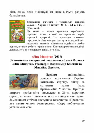 19
діти, однак доля підкинула їм шанс відчути радість
батьківства.
Кривенька качечка : українські народні
казки. – Харків : Сінтекс, 2011. – 64 с. : іл. –
(Сонечко).
Ця книга – золота криничка українських
народних казок, з якої ми черпаємо скарби
народної мудрості. На прикладах казкових
персонажів діти можуть осягнути складний світ
людських взаємин, навчитися відрізняти добро
від зла, а також робити гарні вчинки. Книга розрахована на дітей
дошкільного та молодшого шкільного віку.
«Лис Микита» (2007)
За мотивами сатиричної поеми-казки Івана Франка
«Лис Микита». Режисери: Володимир Кметик та
Михайло Яремко.
Першим анімаційним
серіалом незалежної України
називають стрічку, зняту за
мотивами казки Івана
Франка «Лис Микита». Пригоди
хитрого пройдисвіта викладено в 26-ти коротких
серіях, загальна тривалість яких – понад шість годин!
Замовником стрічки виступило товариство «Просвіта»,
яке таким чином розширювало сферу побутування
української мови.
 