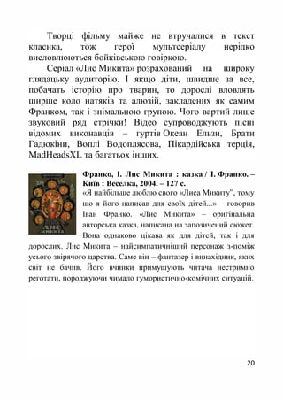 20
Творці фільму майже не втручалися в текст
класика, тож герої мультсеріалу нерідко
висловлюються бойківською говіркою.
Серіал «Лис Микита» розрахований на широку
глядацьку аудиторію. І якщо діти, швидше за все,
побачать історію про тварин, то дорослі вловлять
ширше коло натяків та алюзій, закладених як самим
Франком, так і знімальною групою. Чого вартий лише
звуковий ряд стрічки! Відео супроводжують пісні
відомих виконавців – гуртів Океан Ельзи, Брати
Гадюкіни, Воплі Водоплясова, Пікардійська терція,
MadHeadsXL та багатьох інших.
Франко, І. Лис Микита : казка / І. Франко. –
Київ : Веселка, 2004. – 127 с.
«Я найбільше люблю свого «Лиса Микиту”, тому
що я його написав для своїх дітей...» – говорив
Іван Франко. «Лис Микита» – оригінальна
авторська казка, написана на запозичений сюжет.
Вона однаково цікава як для дітей, так і для
дорослих. Лис Микита – найсимпатичніший персонаж з-поміж
усього звірячого царства. Саме він – фантазер і винахідник, яких
світ не бачив. Його вчинки примушують читача нестримно
реготати, породжуючи чимало гумористично-комічних ситуацій.
 