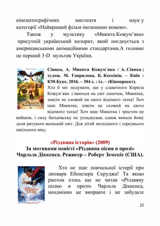 22
кінематографічних мистецтв і наук у
категорії «Найкращий фільм іноземною мовою».
Також у мультику «Микита Кожум’яка»
присутній український колорит, який поєднується з
американськими анімаційними стандартами.А головне
це перший 3-D мультик України.
Сіянка, А. Микита Кожум`яка / А. Сіянка ;
худож. М. Гаврилова, К. Коскінін. – Київ :
КМ-Букс, 2016. – 304 с. : іл. – (Кінопроект).
Хто б міг подумати, що у славетного Кирила
Кожум`яки з`явиться на світ синочок, Микитка,
зовсім не схожий на свого відомого татка! Хоч
наш Микитка, зовсім не схожий на свого
відомого татка! Хоч наш Микитка і зростом не
вийшов, і силу батьківську не успадкував, однак випала йому
доля рятувати всенький світ. Для дітей молодшого і середнього
шкільного віку.
«Різдвяна історія» (2009)
За мотивами повісті «Різдвяна пісня в прозі»
Чарльза Діккенса. Режисер – Роберт Земекіс (США).
Хто не знає повчальної історії про
лихваря Ебенезера Скруджа! Та якщо
раптом хтось ще не читав «Різдвяну
пісню в прозі» Чарльза Діккенса,
неодмінно це виправте і не забудьте
 