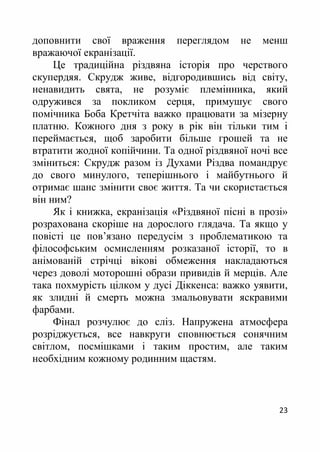 23
доповнити свої враження переглядом не менш
вражаючої екранізації.
Це традиційна різдвяна історія про черствого
скупердяя. Скрудж живе, відгородившись від світу,
ненавидить свята, не розуміє племінника, який
одружився за покликом серця, примушує свого
помічника Боба Кретчіта важко працювати за мізерну
платню. Кожного дня з року в рік він тільки тим і
переймається, щоб заробити більше грошей та не
втратити жодної копійчини. Та одної різдвяної ночі все
зміниться: Скрудж разом із Духами Різдва помандрує
до свого минулого, теперішнього і майбутнього й
отримає шанс змінити своє життя. Та чи скористається
він ним?
Як і книжка, екранізація «Різдвяної пісні в прозі»
розрахована скоріше на дорослого глядача. Та якщо у
повісті це пов’язано передусім з проблематикою та
філософським осмисленням розказаної історії, то в
анімованій стрічці вікові обмеження накладаються
через доволі моторошні образи привидів й мерців. Але
така похмурість цілком у дусі Діккенса: важко уявити,
як злидні й смерть можна змальовувати яскравими
фарбами.
Фінал розчулює до сліз. Напружена атмосфера
розріджується, все навкруги сповнюється сонячним
світлом, посмішками і таким простим, але таким
необхідним кожному родинним щастям.
 