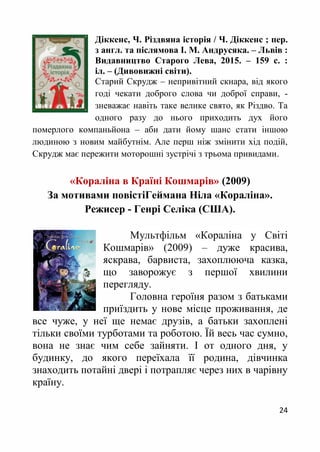 24
Діккенс, Ч. Різдвяна історія / Ч. Діккенс ; пер.
з англ. та післямова І. М. Андрусяка. – Львів :
Видавництво Старого Лева, 2015. – 159 с. :
іл. – (Дивовижні світи).
Старий Скрудж – непривітний скнара, від якого
годі чекати доброго слова чи доброї справи, -
зневажає навіть таке велике свято, як Різдво. Та
одного разу до нього приходить дух його
померлого компаньйона – аби дати йому шанс стати іншою
людиною з новим майбутнім. Але перш ніж змінити хід подій,
Скрудж має пережити моторошні зустрічі з трьома привидами.
«Кораліна в Країні Кошмарів» (2009)
За мотивами повістіГеймана Ніла «Кораліна».
Режисер - Генрі Селіка (США).
Мультфільм «Кораліна у Світі
Кошмарів» (2009) – дуже красива,
яскрава, барвиста, захоплююча казка,
що заворожує з першої хвилини
перегляду.
Головна героїня разом з батьками
приїздить у нове місце проживання, де
все чуже, у неї ще немає друзів, а батьки захоплені
тільки своїми турботами та роботою. Їй весь час сумно,
вона не знає чим себе зайняти. І от одного дня, у
будинку, до якого переїхала її родина, дівчинка
знаходить потайні двері і потрапляє через них в чарівну
країну.
 