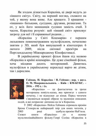 25
Як згодом дізнається Кораліна, ці двері ведуть до
«іншого світу». Світу, на перший погляд, схожого на
той, у якому вона живе. Але кращого. З кращими -
«іншими» батьками, сусідами, друзями, розвагами. Та
от, у всіх його мешканців ґудзики замість очей. З
часом, Кораліна розуміє: цей «інший світ» приховує
загрозу для неї і її справжньої родини…
«Кораліна у Світі Кошмарів» є першим
ляльковим повнометражним мультфільмом, початково
знятим у 3D, який був випущений в кінотеатрах 6
лютого 2009, після світової прем'єри на
Портлендському Міжнародному Кінофестивалі.
В українському прокаті фільм йшов під назвою
«Кораліна в країні кошмарів». Це дуже сімейний фільм,
хоча місцями досить моторошний. Дивитись
мультфільм в українському перекладі варто як дітям,
так і дорослим.
Гейман, Н. Кораліна / Н. Гейман ; пер. з англ.
О. М. Мокровольського. – Київ : КМ-БУКС. –
2016. – 192 с. : іл.
«Кораліна» –– це фантастична та трохи
моторошна повість-казка, яка притягує з самого
початку, і не відпускає до кінця. Перед читачем
з`являються яскраві образи та малюнки описаних
подій, в які потрапляє дівчинка на ім`я Кораліна.
У 2002 «Кораліна» Нейла Ґеймана отримала премію
Брема Стокера як найкращий твір для юних читачів, у
2003 році здобула премію Неб’юла.
Сюжет книги «Кораліна» ліг в основу
мультиплікайційного фільму Генрі Селіка «Кораліна в
 
