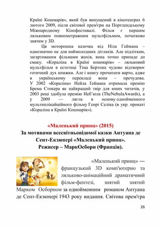 26
Країні Кошмарів», який був випущений в кінотеатрах 6
лютого 2009, після світової прем'єри на Портлендському
Міжнародному Кінофестивалі. Фільм є першим
ляльковим повнометражним мультфільмом, початково
знятим у 3D.
Ця моторошна казочка від Ніла Геймана –
однозначно не для наймолодших дітлахів. Але підліткам,
загартованим фільмами жахів, вона точно припаде до
смаку. «Кораліна в Країні кошмарів» – ляльковий
мультфільм в естетиці Тіма Бертона чудово відтворює
готичний дух книжки. Але і книгу прочитати варто, адже
в українському перекладі вона – пречудова.
У 2002 «Кораліна» Нейла Ґеймана отримала премію
Брема Стокера як найкращий твір для юних читачів, у
2003 році здобула премію Неб’юла (TheNebulaAwards), а
у 2009 — лягла в основу однойменного
мультиплікайційного фільму Генрі Селіка (в укр. прокаті
«Кораліна в Країні Кошмарів»).
«Маленький принц» (2015)
За мотивами всесвітньовідомої казки Антуана де
Сент-Екзюпері «Маленький принц».
Режисер – МаркОсборн (Франція).
«Маленький принц» Ғ
французький 3D комп'ютерно та
ляльково-анімаційний драматичний
фільм-фентезі, знятий знятий
Марком Осборном за однойменним романом Антуана
де Сент-Екзюпері 1943 року видання. Світова прем'єра
 