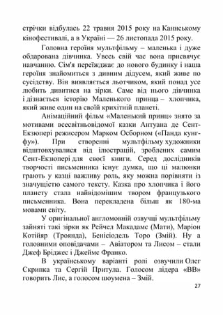 27
стрічки відбулась 22 травня 2015 року на Каннському
кінофестивалі, а в Україні — 26 листопада 2015 року.
Головна героїня мультфільму – маленька і дуже
обдарована дівчинка. Увесь свій час вона присвячує
навчанню. Сім'я переїжджає до нового будинку і наша
героїня знайомиться з дивним дідусем, який живе по
сусідству. Він виявляється льотчиком, який понад усе
любить дивитися на зірки. Саме від нього дівчинка
і дізнається історію Маленького принца – хлопчика,
який живе один на своїй крихітній планеті.
Анімаційний фільм «Маленький принц» знято за
мотивами всесвітньовідомої казки Антуана де Сент-
Екзюпері режисером Марком Осборном («Панда кунг-
фу»). При створенні мультфільму художники
відштовхувалися від ілюстрацій, зроблених самим
Сент-Екзюпері для своєї книги. Серед дослідників
творчості письменника існує думка, що ці малюнки
грають у казці важливу роль, яку можна порівняти із
значущістю самого тексту. Казка про хлопчика і його
планету стала найвідомішим твором французького
письменника. Вона перекладена більш як 180-ма
мовами світу.
У оригінальної англомовній озвучці мультфільму
зайняті такі зірки як Рейчел Макадамс (Мати), Маріон
Котійяр (Троянда), Бенісіодель Торо (Змій). Ну а
головними оповідачами – Авіатором та Лисом – стали
Джеф Бріджес і Джеймс Франко.
В українському варіанті ролі озвучили Олег
Скрипка та Сергій Притула. Голосом лідера «ВВ»
говорить Лис, а голосом шоумена – Змій.
 