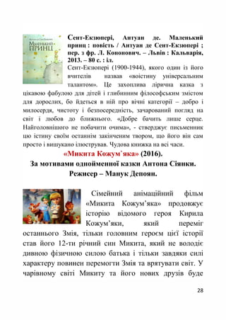 28
Сент-Екзюпері, Антуан де. Маленький
принц : повість / Антуан де Сент-Екзюпері ;
пер. з фр. Л. Кононович. – Львів : Кальварія,
2013. – 80 с. : іл.
Сент-Екзюпері (1900-1944), якого один із його
вчителів назвав «воістину універсальним
талантом». Це захоплива лірична казка з
цікавою фабулою для дітей і глибинним філософським змістом
для дорослих, бо йдеться в ній про вічні категорії – добро і
милосердя, чистоту і безпосередність, зачарований погляд на
світ і любов до ближнього. «Добре бачить лише серце.
Найголовнішого не побачити очима», - стверджує письменник
цю істину своїм останнім закінченим твором, що його він сам
просто і вишукано ілюстрував. Чудова книжка на всі часи.
«Микита Кожум`яка» (2016).
За мотивами однойменної казки Антона Сіянки.
Режисер – Манук Депоян.
Сімейний анімаційний фільм
«Микита Кожум’яка» продовжує
історію відомого героя Кирила
Кожум’яки, який переміг
останнього Змія, тільки головним героєм цієї історії
став його 12-ти річний син Микита, який не володіє
дивною фізичною силою батька і тільки завдяки силі
характеру повинен перемогти Змія та врятувати світ. У
чарівному світі Микиту та його нових друзів буде
 