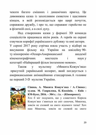 29
чекати багато смішних і динамічних пригод. Це
дивовижна казка із захопливим сюжетом і щасливим
кінцем, в якій розповідається про щирі почуття,
справжню дружбу, і про те, що справжнє геройство не
в фізичній силі, а в силі духу.
Над створенням казки у форматі 3D команда
спеціалістів працювала вісім років. А героїв на екрані
озвучили корифеї українського дубляжу та юні актори.
У серпні 2017 року стрічка взяла участь у відборі на
висування фільму від України на ювілейну 90-
ту кінопремію «Оскар»Американської академії
кінематографічних мистецтв і наук у
категорії «Найкращий фільм іноземною мовою».
Також у мультику «Микита Кожум’яка»
присутній український колорит, який поєднується з
американськими анімаційними стандартами.А головне
це перший 3-D мультик України.
Сіянка, А. Микита Кожум`яка / А. Сіянка ;
худож. М. Гаврилова, К. Коскінін. – Київ :
КМ-Букс, 2016. – 304 с. : іл. – (Кінопроект).
Хто б міг подумати, що у славетного Кирила
Кожум`яки з`явиться на світ синочок, Микитка,
зовсім не схожий на свого відомого татка! Хоч
наш Микитка, зовсім не схожий на свого
 