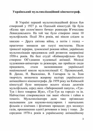 3
Український мультиплікаційний кінематограф.
В Україні перший мультиплікаційний фільм був
створений у 1927 р. на Одеській кіностудії. Це була
«Казка про солом’яного бичка» режисера В’ячеслава
Левандовського. На той час було створено лише 10
мультфільмів. Події 30-х років, які пішли слідом за
хвилею ‒ Друга світова війна, а потім і голод ‒
практично знищили цю галузі мистецтва. Після
тривалої перерви, зумовленої роками війни, українська
мультиплікація продовжила свій розвиток наприкінці
1950-х років. На базі студії «Київнаукфільм» було
створено Об’єднання художньої анімації. Молоді
художники-аніматори та режисери, що прийшли сюди
працювати, стали засновниками української
національної школи мультиплікації: Є. Пружанський,
В. Дахно, Н. Василенко, В. Гончаров та ін. Їхня
творчість визначила жанрову палітру українського
анімаційного кінематографа. До 1959 року на Київській
кіностудії було випущено всього кілька десятків
мультфільмів, серед яких «Заборонений папуга», «Тук-
Тук і його товариш Жук», «Тук-Тук на городі» та ін.
Найчастіше створювалися так звані «болти і гайки в
томаті». Мультиплікатори дали таке прізвисько
мальованим для науково-популярних і навчальних
фільмів о хімічних і фізичних процесах: рух молекул
газів, проникнення однієї речовини в іншу і тощо. До
середини 1970-х років в українському анімаційному
 