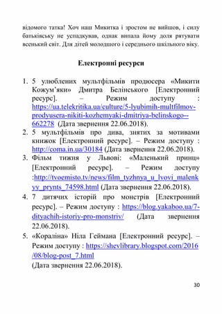 30
відомого татка! Хоч наш Микитка і зростом не вийшов, і силу
батьківську не успадкував, однак випала йому доля рятувати
всенький світ. Для дітей молодшого і середнього шкільного віку.
Електронні ресурси
1. 5 улюблених мультфільмів продюсера «Микити
Кожум’яки» Дмитра Белінського [Електронний
ресурс]. – Режим доступу :
https://ua.telekritika.ua/culture/5-lyubimih-multfilmov-
prodyusera-nikiti-kozhemyaki-dmitriya-belinskogo--
662278 (Дата звернення 22.06.2018).
2. 5 мультфільмів про дива, знятих за мотивами
книжок [Електронний ресурс]. – Режим доступу :
http://coma.in.ua/30184 (Дата звернення 22.06.2018).
3. Фільм тижня у Львові: «Маленький принц»
[Електронний ресурс]. – Режим доступу
:http://tvoemisto.tv/news/film_tyzhnya_u_lvovi_malenk
yy_prynts_74598.html (Дата звернення 22.06.2018).
4. 7 дитячих історій про монстрів [Електронний
ресурс]. – Режим доступу : https://blog.yakaboo.ua/7-
dityachih-istoriy-pro-monstriv/ (Дата звернення
22.06.2018).
5. «Кораліна» Ніла Геймана [Електронний ресурс]. –
Режим доступу : https://shevlibrary.blogspot.com/2016
/08/blog-post_7.html
(Дата звернення 22.06.2018).
 