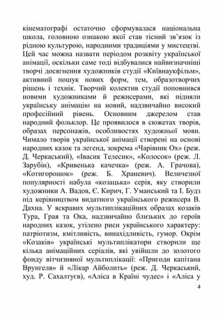 4
кінематографі остаточно сформувалася національна
школа, головною ознакою якої став тісний зв’язок із
рідною культурою, народними традиціями у мистецтві.
Цей час можна назвати періодом розквіту української
анімації, оскільки саме тоді відбувалися найвизначніші
творчі досягнення художників студії «Київнаукфільм»,
активний пошук нових форм, тем, образотворчих
рішень і технік. Творчий колектив студії поповнився
новими художниками й режисерами, які підняли
українську анімацію на новий, надзвичайно високий
професійний рівень. Основним джерелом став
народний фольклор. Це проявилося в сюжетах творів,
образах персонажів, особливостях художньої мови.
Чимало творів української анімації створені на основі
народних казок та легенд, зокрема «Чарівник Ох» (реж.
Д. Черкаський), «Івасик Телесик», «Колосок» (реж. Л.
Зарубін), «Кривенька качечка» (реж. А. Грачова),
«Котигорошок» (реж. Б. Храневич). Величезної
популярності набула «козацька» серія, яку створили
художники А. Вадов, Є. Кирич, Г. Уманський та І. Будз
під керівництвом видатного українського режисера В.
Дахна. У яскравих мультиплікаційних образах козаків
Тура, Грая та Ока, надзвичайно близьких до героїв
народних казок, утілено риси українського характеру:
патріотизм, кмітливість, винахідливість, гумор. Окрім
«Козаків» українські мультиплікатори створили ще
кілька анімаційних серіалів, які увійшли до золотого
фонду вітчизняної мультиплікації: «Пригоди капітана
Врунгеля» й «Лікар Айболить» (реж. Д. Черкаський,
худ. Р. Сахалтуєв), «Аліса в Країні чудес» і «Аліса у
 