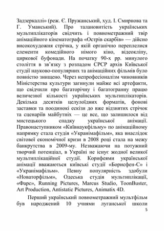 5
Задзеркаллі» (реж. Є. Пружанський, худ. І. Смирнова та
Г. Уманський). Про талановитість українських
мультиплікаторів свідчить і повнометражний твір
анімаційного кінематографа «Острів скарбів» — дійсно
високохудожня стрічка, у якій органічно переплелися
елементи комедійного німого кіно, відеокліпу,
циркової буфонади. На початку 90-х рр. минулого
століття в зв’язку з розпадом СРСР архів Київської
студії науково-популярних та анімаційних фільмів було
повністю знищено. Через непрофесіоналізм чиновників
Міністерства культури загинули майже всі артефакти,
що свідчили про багаторічну і багатогранну працю
величезної кількості українських мультиплікаторів.
Декілька десятків целулоїдних форматів, фонові
заставки та поодинокі ескізи до вже відзнятих стрічок
та сценаріїв майбутніх — це все, що залишилося від
мистецького спадку української анімації.
Правонаступником «Київнаукфільму» по анімаційному
напрямку стала студія «Укранімафільм», яка внаслідок
світової економічної кризи в 2008 році стала на межу
банкрутства в 2009-му. Незважаючи на потужний
творчий потенціал, в Україні не існує жодної великої
мультиплікаційної студії. Корифеями української
анімації вважаються київські студії «Борисфен-С» і
«Укранімафільм». Певну популярність здобули
«Новаторфільм», Одеська студія мультиплікації,
«Фарс», Running Pictures, Marcus Studio, ToonBuster,
Art Production, Antistatic Pictures, Animatix 4D.
Перший український повнометражний мультфільм
був народжений 10 учнями луганської школи
 