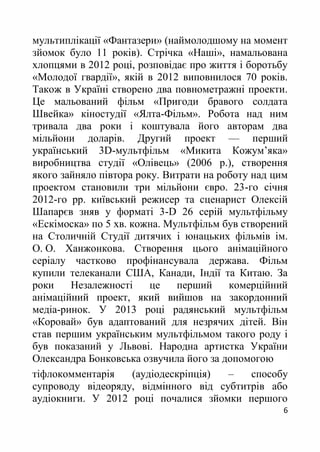 6
мультиплікації «Фантазери» (наймолодшому на момент
зйомок було 11 років). Стрічка «Наші», намальована
хлопцями в 2012 році, розповідає про життя і боротьбу
«Молодої гвардії», якій в 2012 виповнилося 70 років.
Також в Україні створено двa повнометражнi проекти.
Це мальований фільм «Пригоди бравого солдата
Швейка» кіностудії «Ялта-Фільм». Робота над ним
тривала два роки і коштувала його авторам два
мільйони доларів. Другий проект — перший
український 3D-мультфільм «Микита Кожум’яка»
виробництва студії «Олівець» (2006 р.), створення
якого зайняло півтора року. Витрати на роботу над цим
проектом становили три мільйони євро. 23-го січня
2012-го рр. київський режисер та сценарист Олексій
Шапарєв зняв у форматі 3-D 26 серій мультфільму
«Ескімоска» по 5 хв. кожна. Мультфільм був створений
на Столичній Студії дитячих і юнацьких фільмів ім.
О. О. Ханжонкова. Створення цього анімаційного
серіалу частково профінансувала держава. Фільм
купили телеканали США, Канади, Індії та Китаю. За
роки Незалежності це перший комерційний
анімаційний проект, який вийшов на закордонний
медіа-ринок. У 2013 році радянський мультфільм
«Коровай» був адаптований для незрячих дітей. Він
став першим українським мультфільмом такого роду і
був показаний у Львові. Народна артистка України
Олександра Бонковська озвучила його за допомогою
тіфлокомментарія (аудіодескріпція) – способу
супроводу відеоряду, відмінного від субтитрів або
аудіокниги. У 2012 році почалися зйомки першого
 