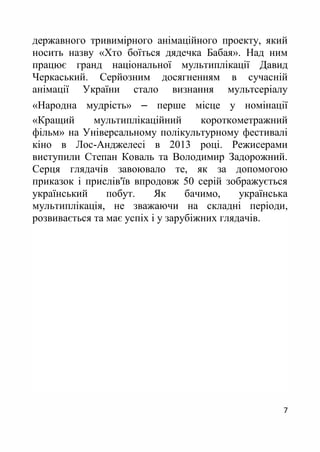 7
державного тривимірного анімаційного проекту, який
носить назву «Хто боїться дядечка Бабая». Над ним
працює гранд національної мультиплікації Давид
Черкаський. Серйозним досягненням в сучасній
анімації України стало визнання мультсеріалу
«Народна мудрість» ‒ перше місце у номінації
«Кращий мультиплікаційний короткометражний
фільм» на Універсальному полікультурному фестивалі
кіно в Лос-Анджелесі в 2013 році. Режисерами
виступили Степан Коваль та Володимир Задорожний.
Серця глядачів завоювало те, як за допомогою
приказок і прислів'їв впродовж 50 серій зображується
український побут. Як бачимо, українська
мультиплікація, не зважаючи на складні періоди,
розвивається та має успіх і у зарубіжних глядачів.
 