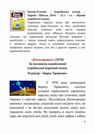 9
Івасик-Телесик : [українська казка]. –
Харків : Школа, 2014. – 12 с. : іл. – (Кращі
українські казки).
Українська народна казка про маленького
хлопчика Івана-Телесика та його незвичайні
пригоди отримала нове життя завдяки
видавничому дому «Школа». Видання чудово
ілюструє, що український фольклор багатий, яскравий і
самобутній, і, звісно, цікавий навіть наймолодшим читачам.
У книжечці яскраві, якісні й динамічні ілюстрації, які
заворожать вашого малюка, тож він з радістю порине у світ
української казки.
«Котигорошок» (1970)
За мотивами однойменної
української народної казки.
Режисер ‒ Борис Храневич.
У 1970 році режисерові
Борису Храневичу вдалося
успішно екранізувати українську
народну казку про хлопчика, який
з'явився з стручка гороху. Мультфільм Котигорошко
пропонує маленькому глядачеві стати свідком того, як
невеликий і на вигляд несильний малюк дивує всіх
твердістю своїх м'язів. Чи повірить в нього сімейна
пара, яка втратила всіх своїх дітей, яких забрав з собою
 