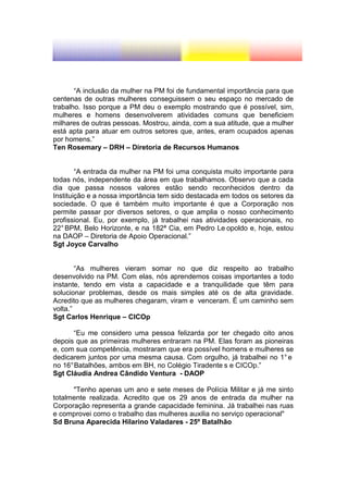 “A inclusão da mulher na PM foi de fundamental importância para que
centenas de outras mulheres conseguissem o seu espaço no mercado de
trabalho. Isso porque a PM deu o exemplo mostrando que é possível, sim,
mulheres e homens desenvolverem atividades comuns que beneficiem
milhares de outras pessoas. Mostrou, ainda, com a sua atitude, que a mulher
está apta para atuar em outros setores que, antes, eram ocupados apenas
por homens.”
Ten Rosemary – DRH – Diretoria de Recursos Humanos


        “A entrada da mulher na PM foi uma conquista muito importante para
todas nós, independente da área em que trabalhamos. Observo que a cada
dia que passa nossos valores estão sendo reconhecidos dentro da
Instituição e a nossa importância tem sido destacada em todos os setores da
sociedade. O que é também muito importante é que a Corporação nos
permite passar por diversos setores, o que amplia o nosso conhecimento
profissional. Eu, por exemplo, já trabalhei nas atividades operacionais, no
22° BPM, Belo Horizonte, e na 182ª Cia, em Pedro Le opoldo e, hoje, estou
na DAOP – Diretoria de Apoio Operacional.”
Sgt Joyce Carvalho


        “As mulheres vieram somar no que diz respeito ao trabalho
desenvolvido na PM. Com elas, nós aprendemos coisas importantes a todo
instante, tendo em vista a capacidade e a tranquilidade que têm para
solucionar problemas, desde os mais simples até os de alta gravidade.
Acredito que as mulheres chegaram, viram e venceram. É um caminho sem
volta.”
Sgt Carlos Henrique – CICOp

       “Eu me considero uma pessoa felizarda por ter chegado oito anos
depois que as primeiras mulheres entraram na PM. Elas foram as pioneiras
e, com sua competência, mostraram que era possível homens e mulheres se
dedicarem juntos por uma mesma causa. Com orgulho, já trabalhei no 1° e
no 16° Batalhões, ambos em BH, no Colégio Tiradente s e CICOp.”
Sgt Cláudia Andrea Cândido Ventura - DAOP

      "Tenho apenas um ano e sete meses de Polícia Militar e já me sinto
totalmente realizada. Acredito que os 29 anos de entrada da mulher na
Corporação representa a grande capacidade feminina. Já trabalhei nas ruas
e comprovei como o trabalho das mulheres auxilia no serviço operacional"
Sd Bruna Aparecida Hilarino Valadares - 25º Batalhão
 
