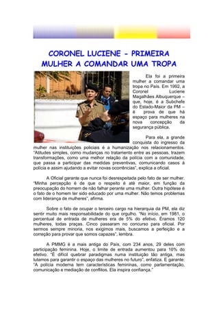 CORONEL LUCIENE - PRIMEIRA
    MULHER A COMANDAR UMA TROPA
                                                         Ela foi a primeira
                                                  mulher a comandar uma
                                                  tropa no País. Em 1992, a
                                                  Coronel           Luciene
                                                  Magalhães Albuquerque –
                                                  que, hoje, é a Subchefe
                                                  do Estado-Maior da PM –
                                                  é     prova de que há
                                                  espaço para mulheres na
                                                  nova     concepção     da
                                                  segurança pública.

                                                         Para ela, a grande
                                                  conquista do ingresso da
mulher nas instituições policiais é a humanização nos relacionamentos.
“Atitudes simples, como mudanças no tratamento entre as pessoas, trazem
transformações, como uma melhor relação da polícia com a comunidade,
que passa a participar das medidas preventivas, comunicando casos à
polícia e assim ajudando a evitar novas ocorrências”, explica a oficial.

       A Oficial garante que nunca foi desrespeitada pelo fato de ser mulher.
“Minha percepção é de que o respeito é até maior, em função da
preocupação do homem de não falhar perante uma mulher. Outra hipótese é
o fato de o homem ter sido educado por uma mulher. Não temos problemas
com liderança de mulheres”, afirma.

       Sobre o fato de ocupar o terceiro cargo na hierarquia da PM, ela diz
sentir muito mais responsabilidade do que orgulho. “No início, em 1981, o
percentual de entrada de mulheres era de 5% do efetivo. Éramos 120
mulheres, todas praças. Cinco passaram no concurso para oficial. Por
sermos sempre minoria, nos exigimos mais, buscamos a perfeição e a
correção para provar que somos capazes”, lembra.

        A PMMG é a mais antiga do País, com 234 anos, 29 deles com
participação feminina. Hoje, o limite de entrada aumentou para 10% do
efetivo. “É difícil quebrar paradigmas numa instituição tão antiga, mas
lutamos para garantir o espaço das mulheres no futuro”, enfatiza. E garante:
“A polícia moderna tem características femininas, como parlamentação,
comunicação e mediação de conflitos. Ela inspira confiança.”
 