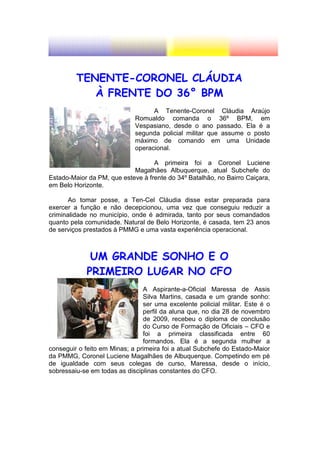 TENENTE-CORONEL CLÁUDIA
            À FRENTE DO 36° BPM
                                   A Tenente-Coronel Cláudia Araújo
                             Romualdo comanda o 36º BPM, em
                             Vespasiano, desde o ano passado. Ela é a
                             segunda policial militar que assume o posto
                             máximo de comando em uma Unidade
                             operacional.

                                   A primeira foi a Coronel Luciene
                            Magalhães Albuquerque, atual Subchefe do
Estado-Maior da PM, que esteve à frente do 34º Batalhão, no Bairro Caiçara,
em Belo Horizonte.

       Ao tomar posse, a Ten-Cel Cláudia disse estar preparada para
exercer a função e não decepcionou, uma vez que conseguiu reduzir a
criminalidade no município, onde é admirada, tanto por seus comandados
quanto pela comunidade. Natural de Belo Horizonte, é casada, tem 23 anos
de serviços prestados à PMMG e uma vasta experiência operacional.



              UM GRANDE SONHO E O
             PRIMEIRO LUGAR NO CFO
                                A Aspirante-a-Oficial Maressa de Assis
                                Silva Martins, casada e um grande sonho:
                                ser uma excelente policial militar. Este é o
                                perfil da aluna que, no dia 28 de novembro
                                de 2009, recebeu o diploma de conclusão
                                do Curso de Formação de Oficiais – CFO e
                                foi a primeira classificada entre 60
                                formandos. Ela é a segunda mulher a
conseguir o feito em Minas; a primeira foi a atual Subchefe do Estado-Maior
da PMMG, Coronel Luciene Magalhães de Albuquerque. Competindo em pé
de igualdade com seus colegas de curso, Maressa, desde o início,
sobressaiu-se em todas as disciplinas constantes do CFO.
 