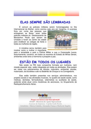 ELAS SEMPRE SÃO LEMBRADAS
        É comum as policiais militares serem homenageadas no Dia
Internacional da Mulher, como ocorreu este ano em Varginha. A surpresa
ficou por conta das pessoas que
entregaram as flores: eram todas
policiais militares do Destacamento de
Monsenhor Paulo que saíram da
Unidade e foram ao centro da cidade
para enaltecer as colegas de farda e
todas as mulheres da região.

       A iniciativa serviu também para
mostrar como a mulher é importante
para a sociedade e para a Polícia Militar e que a Corporação busca,
diuturnamente, construir, em todos os recantos do Estado de Minas Gerais,
ambientes onde reine a harmonia e prospere a paz.


       ESTÃO EM TODOS OS LUGARES
      Não existe na PM mais companhia formada por mulheres, nem
missão especial: elas estão integradas em todas as atividades. Elas podem
ser vistas nos policiamentos de trânsito, rodoviário, ambiental, escolar,
motorizado, de bicicletas e até no Batalhão de Choque e na Corregedoria.

       Elas estão também presentes nos serviços administrativos, nos
projetos sociais e nas atividades musicais, no quadro de saúde saúde, como
médicas, dentistas, farmacêuticas, veterinárias ou auxiliares de saúde,
podendo ainda atuar como mecânicas de aeronaves, no Grupamento de
Radiopatrulhamento Aéreo.




                                EXPEDIENTE
                    Porque você merece estar bem informado
                     DAOP - Diretoria de Apoio Operacional
                   Assessor de Imprensa - Capitão Gedir Rocha
       Jornalistas - Márcia Cândido, Alexandre França e Sheila de Ângelis
 