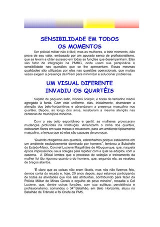 SENSIBILIDADE EM TODOS
                OS MOMENTOS
       Ser policial militar não é fácil, mas as mulheres, a todo momento, dão
prova de seu valor, embasado por um apurado senso de profissionalismo,
que as levam a obter sucesso em todas as funções que desempenham. Elas
são fator de integração na PMMG, onde usam sua perspicácia e
sensibilidade nas questões que se lhe apresentam. Essas mesmas
qualidades são utilizadas por elas nas questões operacionais, que muitas
vezes exigem a presença da PFem para minimizar e solucionar problemas.


              UM VISUAL DIFERENTE
              INVADIU OS QUARTÉIS
      Sapato de pequeno salto, modelo scarpin, e bolsa de tamanho médio
agregado à farda. Com este uniforme, elas, inicialmente, chamaram a
atenção dos belo-horizontinos e abrandaram a presença masculina nos
quartéis. Depois, ao longo dos anos, receberam a mesma atenção nas
centenas de municípios mineiros.

      Com o seu jeito espontâneo e gentil, as mulheres provocaram
mudanças profundas na Instituição. Amenizarm o clima dos quartéis,
colocaram flores em suas mesas e trouxeram, para um ambiente tipicamente
masculino, a leveza que só elas são capazes de provocar.

      “Quando chegamos aos quartéis, estranhamos porque estávamos em
um ambiente exclusivamente dominado por homens”, lembrou a Subchefe
do Estado-Maior, Coronel Luciene Magalhães de Albuquerque, que, naquela
época impressionou seus colegas pela rapidez com a qual se adaptou com a
caserna. A Oficial lembra que o processo de seleção e treinamento da
mulher foi tão rigoroso quanto o do homens, que, segundo ela, as recebeu
de braços abertos.

       “É claro que as coisas não eram fáceis, mas nós não fizemos feio,
demos conta do recado e, hoje, 29 anos depois, aqui estamos participando
de todas as atividades que nos são atribuídas, contribuindo para fazer da
Polícia Militar de Minas Gerais o orgulho do povo mineiro”, ressalta a Cel
Luciene, que, dentre outras funções, com sua sutileza, persistência e
profissionalismo, comandou o 34° Batalhão, em Belo Horizonte, atuou no
Batalhão de Trânsito e foi Chefe da PM5.
 