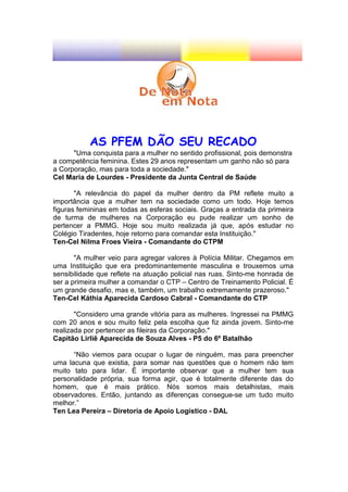 AS PFEM DÃO SEU RECADO
      "Uma conquista para a mulher no sentido profissional, pois demonstra
a competência feminina. Estes 29 anos representam um ganho não só para
a Corporação, mas para toda a sociedade."
Cel Maria de Lourdes - Presidente da Junta Central de Saúde

       "A relevância do papel da mulher dentro da PM reflete muito a
importância que a mulher tem na sociedade como um todo. Hoje temos
figuras femininas em todas as esferas sociais. Graças a entrada da primeira
de turma de mulheres na Corporação eu pude realizar um sonho de
pertencer a PMMG. Hoje sou muito realizada já que, após estudar no
Colégio Tiradentes, hoje retorno para comandar esta Instituição."
Ten-Cel Nilma Froes Vieira - Comandante do CTPM

       "A mulher veio para agregar valores à Polícia Militar. Chegamos em
uma Instituição que era predominantemente masculina e trouxemos uma
sensibilidade que reflete na atuação policial nas ruas. Sinto-me honrada de
ser a primeira mulher a comandar o CTP – Centro de Treinamento Policial. É
um grande desafio, mas e, também, um trabalho extremamente prazeroso."
Ten-Cel Káthia Aparecida Cardoso Cabral - Comandante do CTP

       "Considero uma grande vitória para as mulheres. Ingressei na PMMG
com 20 anos e sou muito feliz pela escolha que fiz ainda jovem. Sinto-me
realizada por pertencer as fileiras da Corporação."
Capitão Lirliê Aparecida de Souza Alves - P5 do 6º Batalhão

      “Não viemos para ocupar o lugar de ninguém, mas para preencher
uma lacuna que existia, para somar nas questões que o homem não tem
muito tato para lidar. É importante observar que a mulher tem sua
personalidade própria, sua forma agir, que é totalmente diferente das do
homem, que é mais prático. Nós somos mais detalhistas, mais
observadores. Então, juntando as diferenças consegue-se um tudo muito
melhor.”
Ten Lea Pereira – Diretoria de Apoio Logístico - DAL
 