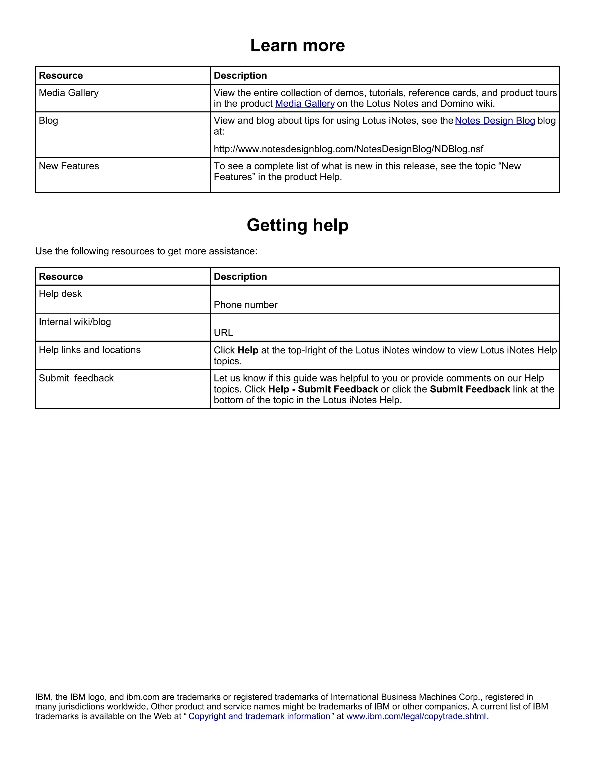 Learn more
Resource                                     Description
Media Gallery                                View the entire collection of demos, tutorials, reference cards, and product tours
                                             in the product Media Gallery on the Lotus Notes and Domino wiki.
Blog                                         View and blog about tips for using Lotus iNotes, see the Notes Design Blog blog
                                             at:
                                             http://www.notesdesignblog.com/NotesDesignBlog/NDBlog.nsf
New Features                                 To see a complete list of what is new in this release, see the topic “New
                                             Features” in the product Help.




                                                     Getting help
Use the following resources to get more assistance:

Resource                                     Description
Help desk
                                             Phone number
Internal wiki/blog
                                             URL
Help links and locations                     Click Help at the top-lright of the Lotus iNotes window to view Lotus iNotes Help
                                             topics.
Submit feedback                              Let us know if this guide was helpful to you or provide comments on our Help
                                             topics. Click Help - Submit Feedback or click the Submit Feedback link at the
                                             bottom of the topic in the Lotus iNotes Help.




IBM, the IBM logo, and ibm.com are trademarks or registered trademarks of International Business Machines Corp., registered in
many jurisdictions worldwide. Other product and service names might be trademarks of IBM or other companies. A current list of IBM
trademarks is available on the Web at “ Copyright and trademark information ” at www.ibm.com/legal/copytrade.shtml.
 