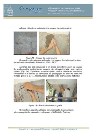 Cinpar 2010 - www.cinpar2010.com.ar - cinpar2010@scdt.frc.utn.edu.ar
A figura 13 ilustra a realização dos ensaios de esclerometria.
Figura 13 – Ensaio de esclerometria
O aparelho utilizado para realização dos ensaios de esclerometria é um
esclerômetro de reflexão Soiltest Inc. 2205 LEE ST.
Ao longo dos sete requadros e em áreas coincidentes com os ensaios
de esclerometria realizaram-se ensaios de ultrassonografia, pelo método
indireto (Fig. 14). Entretanto, somente quatro pontos mostraram resultados
consistentes e o cálculo da velocidade da propagação da onda foi feito pelo
método gráfico (Fig. 15). Os resultados obtidos estão expressos na Tabela 2.
Figura 14 – Ensaio de ultrassonografia
O modelo do aparelho utilizado para realização dos ensaios de
ultrassonografia foi o Aparelho – ultra-som – 58-E0048 – Controls.
 