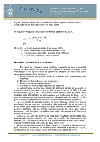 Cinpar 2010 - www.cinpar2010.com.ar - cinpar2010@scdt.frc.utn.edu.ar
Figura 15.Gráfico resultatne do ensaio de ultrassonografia para cálculo da
velocidade média da onda de som em cada ponto.
O cálculo do módulo de elasticidade dinâmico considerou a Eq.1.
[1]
Onde: ED = módulo de elasticidade dinâmico em MPa
V = velocidade da propagação de onda em km/s
= densidade do concreto – adotada em 2400 kg/m
= coeficiente de Poisson – adotado em 0,15
Discussão dos resultados e conclusões
Por meio da inspeção visual realizada constatou-se que a principal
causa da deterioração da estrutura de concreto é oriunda da ausência de
manutenção e de alguns vícios de construção. Podem ser elencadas como
causas principais os itens seguintes:
1) Ressecamento da manta asfáltica e falhas nas ancoragens das
mesmas;
2) Recobrimento insuficiente das armaduras;
3) Porosidade excessiva do concreto;
4) Ausência da manutenção da pintura da estrutura;
A esclerometria mostrou que, apesar da estrutura porosa do concreto, o
material mantém uma boa dureza superficial, em torno de 38 MPa e índice
esclerométrico igual a 46. Tais valores foram obtidos para as áreas mais
afetadas pela degradação, ou seja aquelas com infiltrações de água. Houve
uma variação nesses resultados expressos pelo coeficiente de variação de 6%
para o índice esclerométrico e 14% para a estimativa da dureza superficial.
Já o resultado da ultrassonografia foi muito disperso, sendo que alguns
resultados tiveram que ser descartados pela inconsistência. A variação foi
muito maior para esses resultados que para aqueles da esclerometria. Disso
pode-se constatar que há grande heterogeneidade ao longo dos pontos
ensaiados, quer seja pela porosidade, quer seja pela presença de fissuras e
trincas na estrutura.
Ambos os ensaios não-destrutivos terão seus resultados confirmados pela
continuidade desses estudos por meio da extração de testemunhos de
concreto, os quais serão submetidos aos ensaios de resistência à compressão,
módulo de elasticidade e absorção de água por imersão.
Alguns desses testemunhos já foram extraídos e rompidos diametralmente
para verificar a extensão da carbonatação, conforme ilustrado na Fig.11,
comprovando-se a reação por toda a profundidade do corpo-de-prova.
( ) ( )
( )
+
=
1
2112
VED
 