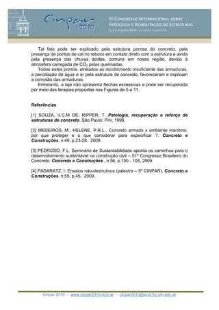 Cinpar 2010 - www.cinpar2010.com.ar - cinpar2010@scdt.frc.utn.edu.ar
Tal fato pode ser explicado pela estrutura porosa do concreto, pela
presença de pontos de cal no reboco em contato direto com a estrutura e ainda
pela presença das chuvas ácidas, comuns em nossa região, devido à
atmosfera carregada de CO2 pelas queimadas.
Todos estes pontos, atrelados ao recobrimento insuficiente das armaduras,
a percolação de água e ar pela estrutura de concreto, favoreceram e explicam
a corrosão das armaduras.
Entretanto, a laje não apresenta flechas excessivas e pode ser recuperada
por meio das terapias propostas nas Figuras de 5 a 11.
Referências
[1] SOUZA, V.C.M DE; RIPPER, T. Patologia, recuperação e reforço de
estruturas de concreto. São Paulo: Pini, 1998.
[2] MEDEIROS, M.; HELENE, P.R.L.. Concreto armado x ambiente marítimo:
por que proteger e o que considerar para especificar ?. Concreto e
Construções, n.49, p.23-28, 2008.
[3] PEDROSO, F.L. Seminário de Sustentabilidade aponta os caminhos para o
desenvolvimento sustentável na construção civil – 51º Congresso Brasileiro do
Concreto. Concreto e Construções , n.56, p.100 - 108, 2009.
[4] PADARATZ, I. Ensaios não-destrutivos (palestra – 5º CINPAR). Concreto e
Construções, n.55, p.45, 2009.
 