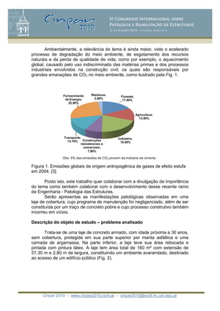 Cinpar 2010 - www.cinpar2010.com.ar - cinpar2010@scdt.frc.utn.edu.ar
Ambientalmente, a relevância do tema é ainda maior, visto o acelerado
processo de degradação do meio ambiente, de esgotamento dos recursos
naturais e da perda de qualidade de vida, como por exemplo, o aquecimento
global, causado pelo uso indiscriminado das matérias primas e dos processos
industriais envolvidos na construção civil, os quais são responsáveis por
grandes emanações de CO2 no meio ambiente, como ilustrado pela Fig. 1.
Floresta;
17,40%
Agricultura;
13,50%
Indústria;
19,40%
Construções
resisdenciais e
comerciais;
7,90%
Transporte;
13,10%
Fornecimento
de Energia;
25,90%
Resíduos;
2,80%
Obs: 5% das emissões de CO2 provem da indústria de cimento
Figura 1. Emissões globais de origem antropogênica de gases de efeito estufa
em 2004. [3]
Posto isto, este trabalho quer colaborar com a divulgação da importância
do tema como também colaborar com o desenvolvimento desse recente ramo
da Engenharia - Patologia das Estruturas.
Serão apresentas as manifestações patológicas observadas em uma
laje de cobertura, cujo programa de manutenção foi negligenciado, além de ser
constituída por um traço de concreto pobre e cujo processo construtivo também
incorreu em vícios.
Descrição do objeto de estudo – problema analisado
Trata-se de uma laje de concreto armado, com idade próxima a 30 anos,
sem cobertura, protegida em sua parte superior por manta asfáltica e uma
camada de argamassa. Na parte inferior, a laje teve sua área rebocada e
pintada com pintura látex. A laje tem área total de 160 m com extensão de
57,30 m e 2,80 m de largura, constituindo um ambiente avarandado, destinado
ao acesso de um edifício público (Fig. 2).
 