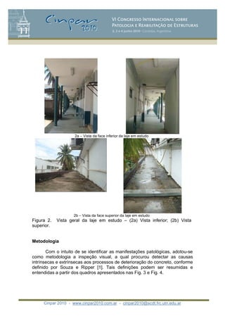 Cinpar 2010 - www.cinpar2010.com.ar - cinpar2010@scdt.frc.utn.edu.ar
2a – Vista da face inferior da laje em estudo
2b – Vista da face superior da laje em estudo
Figura 2. Vista geral da laje em estudo – (2a) Vista inferior; (2b) Vista
superior.
Metodologia
Com o intuito de se identificar as manifestações patológicas, adotou-se
como metodologia a inspeção visual, a qual procurou detectar as causas
intrínsecas e extrínsecas aos processos de deterioração do concreto, conforme
definido por Souza e Ripper [1]. Tais definições podem ser resumidas e
entendidas a partir dos quadros apresentados nas Fig. 3 e Fig. 4.
 