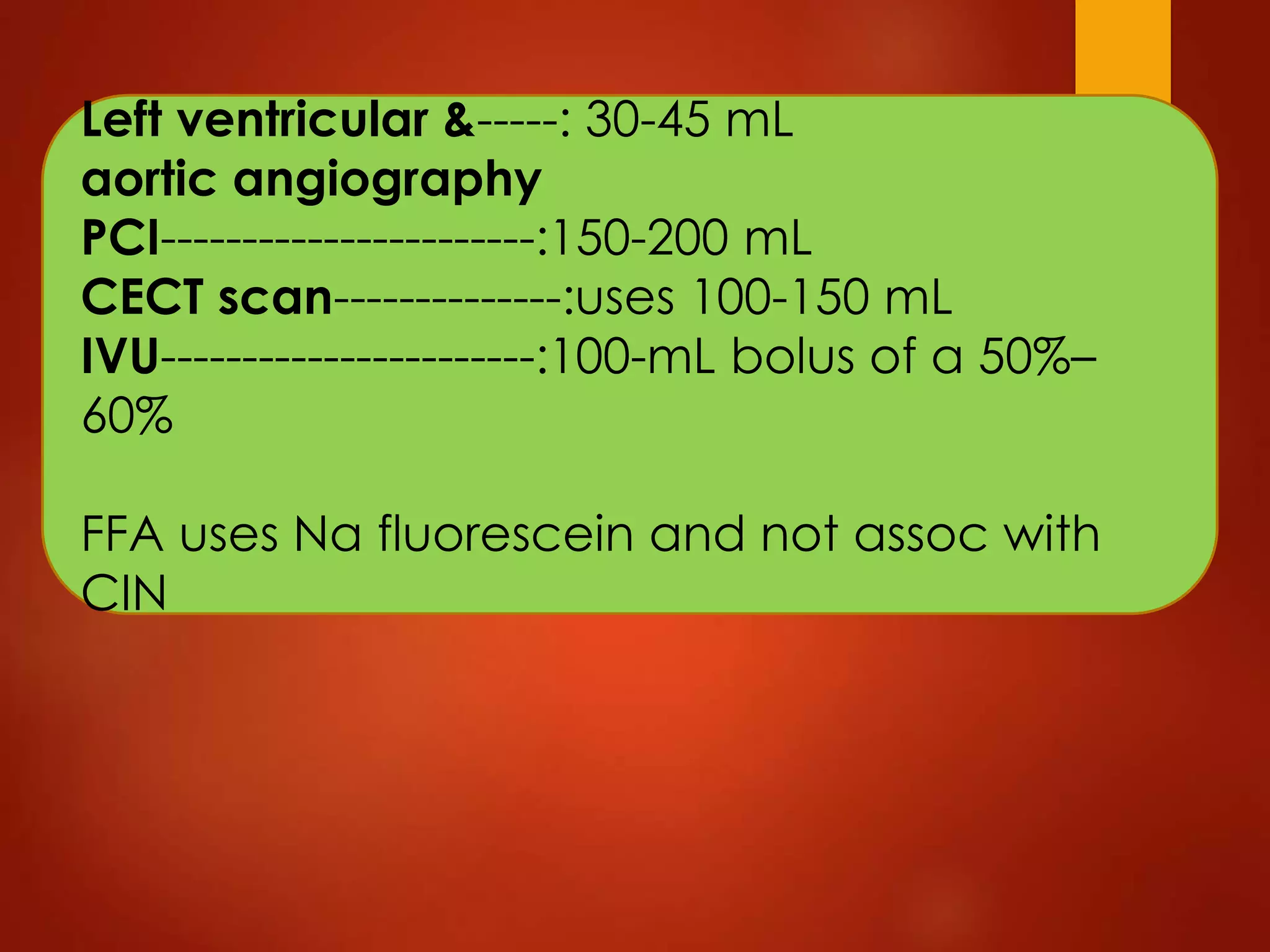 Left ventricular &-----: 30-45 mL
aortic angiography
PCI-----------------------:150-200 mL
CECT scan--------------:uses 100-150 mL
IVU-----------------------:100-mL bolus of a 50%–
60%
FFA uses Na fluorescein and not assoc with
CIN
 
