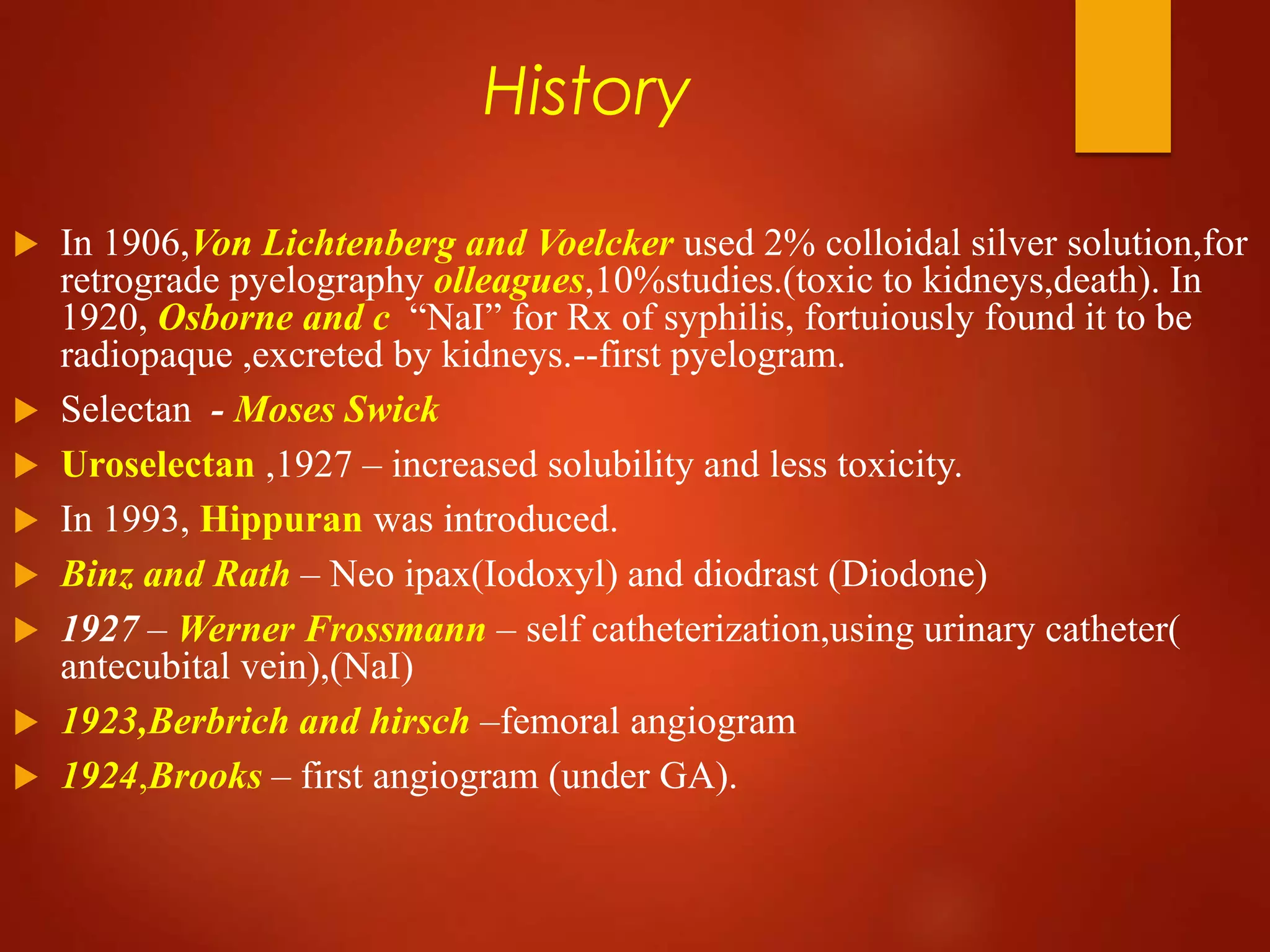 History
 In 1906,Von Lichtenberg and Voelcker used 2% colloidal silver solution,for
retrograde pyelography olleagues,10%studies.(toxic to kidneys,death). In
1920, Osborne and c “NaI” for Rx of syphilis, fortuiously found it to be
radiopaque ,excreted by kidneys.--first pyelogram.
 Selectan - Moses Swick
 Uroselectan ,1927 – increased solubility and less toxicity.
 In 1993, Hippuran was introduced.
 Binz and Rath – Neo ipax(Iodoxyl) and diodrast (Diodone)
 1927 – Werner Frossmann – self catheterization,using urinary catheter(
antecubital vein),(NaI)
 1923,Berbrich and hirsch –femoral angiogram
 1924,Brooks – first angiogram (under GA).
 