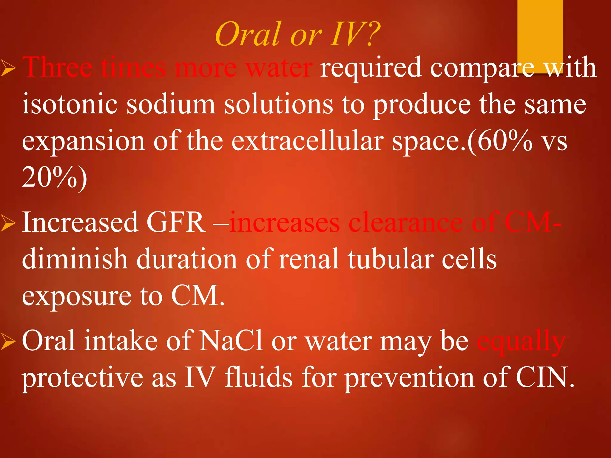 Oral or IV?
Three times more water required compare with
isotonic sodium solutions to produce the same
expansion of the extracellular space.(60% vs
20%)
Increased GFR –increases clearance of CM-
diminish duration of renal tubular cells
exposure to CM.
Oral intake of NaCl or water may be equally
protective as IV fluids for prevention of CIN.
 