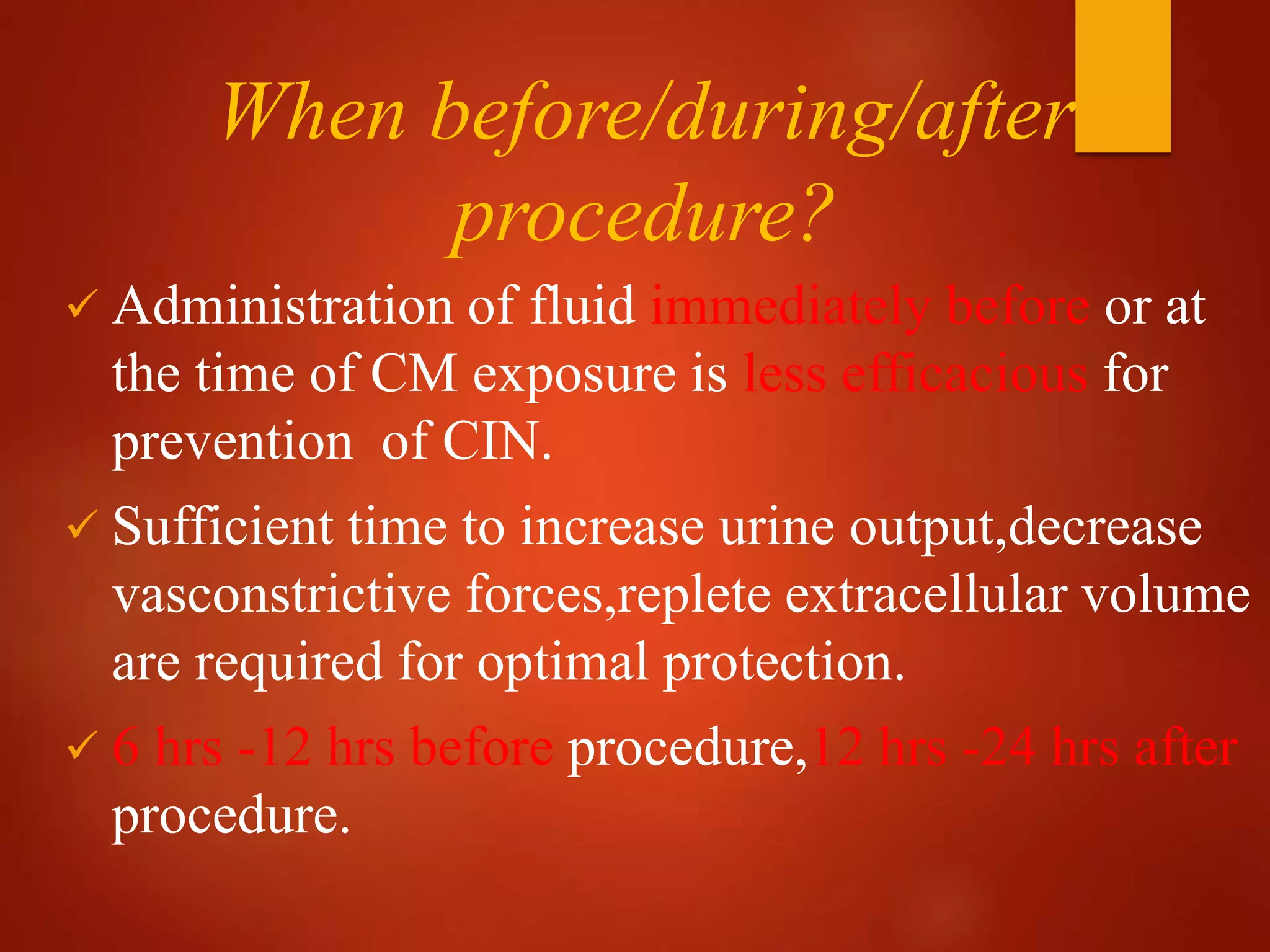 When before/during/after
procedure?
 Administration of fluid immediately before or at
the time of CM exposure is less efficacious for
prevention of CIN.
 Sufficient time to increase urine output,decrease
vasconstrictive forces,replete extracellular volume
are required for optimal protection.
 6 hrs -12 hrs before procedure,12 hrs -24 hrs after
procedure.
 