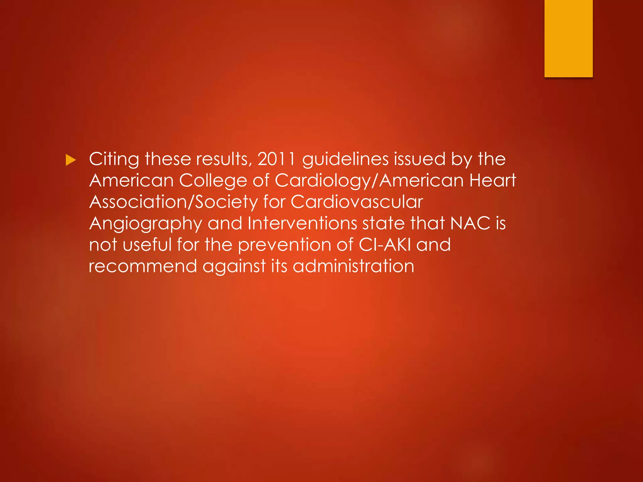  Citing these results, 2011 guidelines issued by the
American College of Cardiology/American Heart
Association/Society for Cardiovascular
Angiography and Interventions state that NAC is
not useful for the prevention of CI-AKI and
recommend against its administration
 