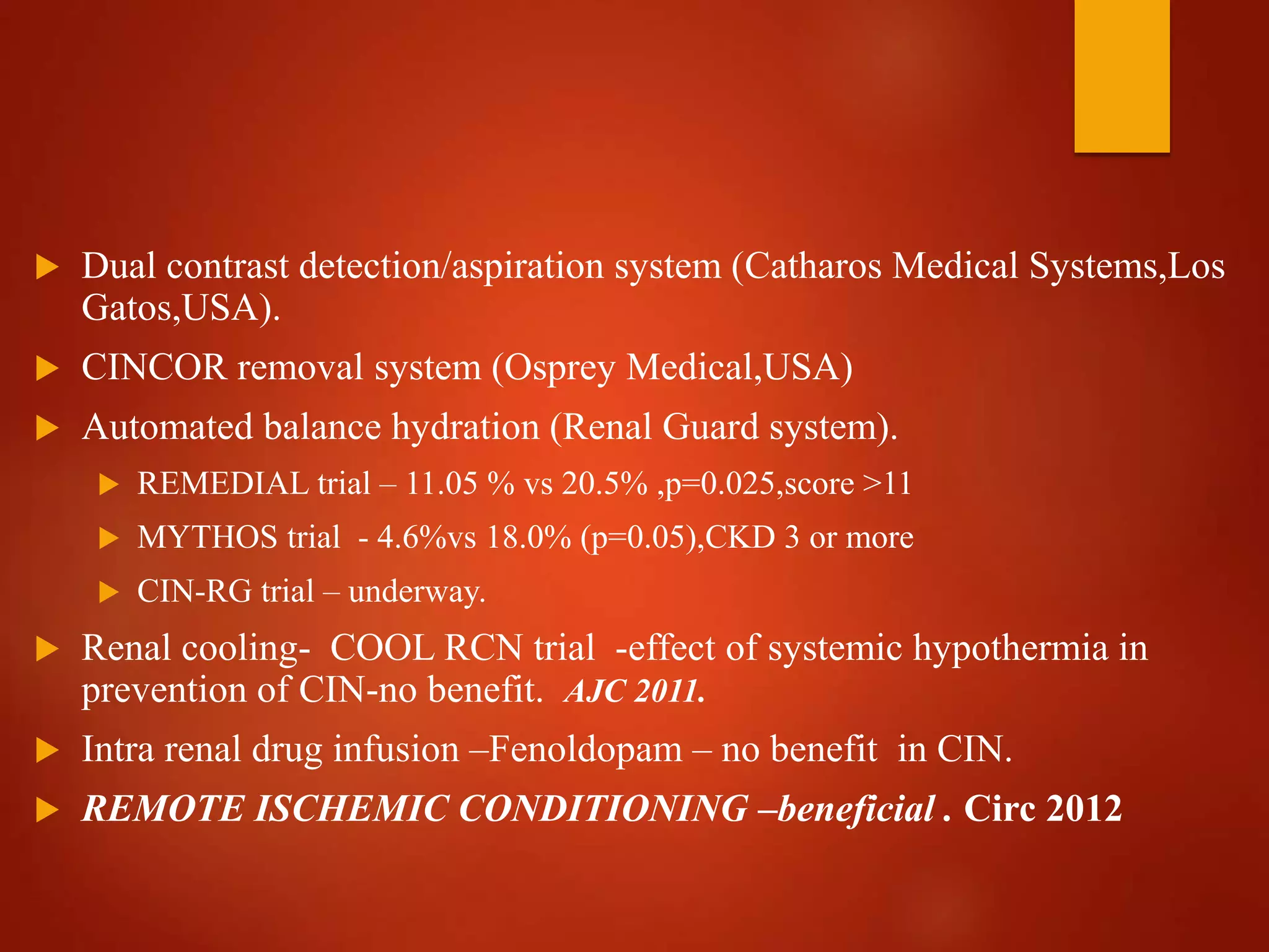  Dual contrast detection/aspiration system (Catharos Medical Systems,Los
Gatos,USA).
 CINCOR removal system (Osprey Medical,USA)
 Automated balance hydration (Renal Guard system).
 REMEDIAL trial – 11.05 % vs 20.5% ,p=0.025,score >11
 MYTHOS trial - 4.6%vs 18.0% (p=0.05),CKD 3 or more
 CIN-RG trial – underway.
 Renal cooling- COOL RCN trial -effect of systemic hypothermia in
prevention of CIN-no benefit. AJC 2011.
 Intra renal drug infusion –Fenoldopam – no benefit in CIN.
 REMOTE ISCHEMIC CONDITIONING –beneficial . Circ 2012
 