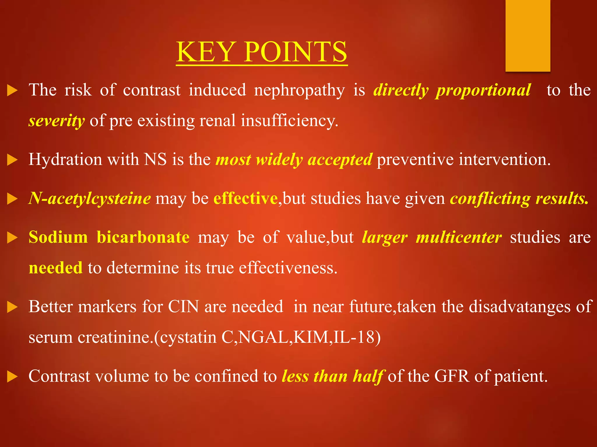 KEY POINTS
 The risk of contrast induced nephropathy is directly proportional to the
severity of pre existing renal insufficiency.
 Hydration with NS is the most widely accepted preventive intervention.
 N-acetylcysteine may be effective,but studies have given conflicting results.
 Sodium bicarbonate may be of value,but larger multicenter studies are
needed to determine its true effectiveness.
 Better markers for CIN are needed in near future,taken the disadvatanges of
serum creatinine.(cystatin C,NGAL,KIM,IL-18)
 Contrast volume to be confined to less than half of the GFR of patient.
 