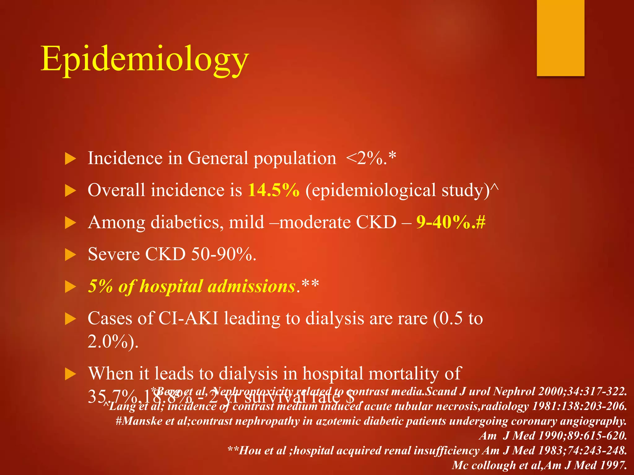Epidemiology
 Incidence in General population <2%.*
 Overall incidence is 14.5% (epidemiological study)^
 Among diabetics, mild –moderate CKD – 9-40%.#
 Severe CKD 50-90%.
 5% of hospital admissions.**
 Cases of CI-AKI leading to dialysis are rare (0.5 to
2.0%).
 When it leads to dialysis in hospital mortality of
35.7%,18.8% - 2 yr survival rate $ .*Berg et al, Nephroptoxicity related to contrast media.Scand J urol Nephrol 2000;34:317-322.
^Lang et al; incidence of contrast medium induced acute tubular necrosis,radiology 1981:138:203-206.
#Manske et al;contrast nephropathy in azotemic diabetic patients undergoing coronary angiography.
Am J Med 1990;89:615-620.
**Hou et al ;hospital acquired renal insufficiency Am J Med 1983;74:243-248.
Mc collough et al,Am J Med 1997.
 