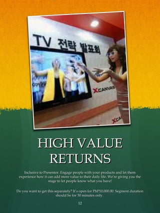 HIGH VALUE
              RETURNS
    Inclusive to Presentor. Engage people with your products and let them
 experience how it can add more value to their daily life. We’re giving you the
                    stage to let people know what you have!

Do you want to get this separately? It’s open for PhP10,000.00. Segment duration
                         should be for 30 minutes only.

                                      12
 