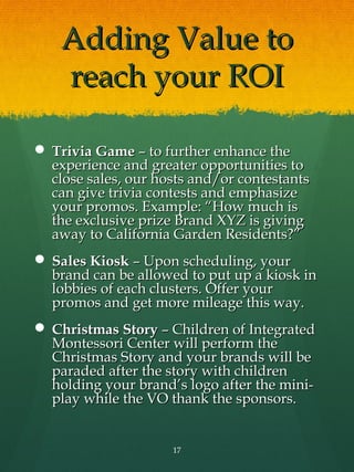 Adding Value to
    reach your ROI

 Trivia Game – to further enhance the
  experience and greater opportunities to
  close sales, our hosts and/or contestants
  can give trivia contests and emphasize
  your promos. Example: “How much is
  the exclusive prize Brand XYZ is giving
  away to California Garden Residents?”
 Sales Kiosk – Upon scheduling, your
  brand can be allowed to put up a kiosk in
  lobbies of each clusters. Offer your
  promos and get more mileage this way.
 Christmas Story – Children of Integrated
  Montessori Center will perform the
  Christmas Story and your brands will be
  paraded after the story with children
  holding your brand’s logo after the mini-
  play while the VO thank the sponsors.


                     17
 