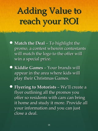Adding Value to
   reach your ROI

 Match the Deal – To highlight the
  promo, a contest wherein contestants
  will match the logo to the offer will
  win a special prize.
 Kiddie Games – Your brands will
  appear in the area where kids will
  play their Christmas Games.
 Flyering to Motorists – We’ll create a
  flyer outlining all the promos you
  offer so residents with cars can bring
  it home and study it more. Provide all
  your information and you can just
  close a deal.

                   18
 