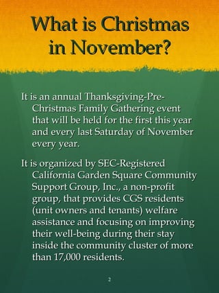 What is Christmas
   in November?

It is an annual Thanksgiving-Pre-
    Christmas Family Gathering event
    that will be held for the first this year
    and every last Saturday of November
    every year.

It is organized by SEC-Registered
    California Garden Square Community
    Support Group, Inc., a non-profit
    group, that provides CGS residents
    (unit owners and tenants) welfare
    assistance and focusing on improving
    their well-being during their stay
    inside the community cluster of more
    than 17,000 residents.

                      2
 