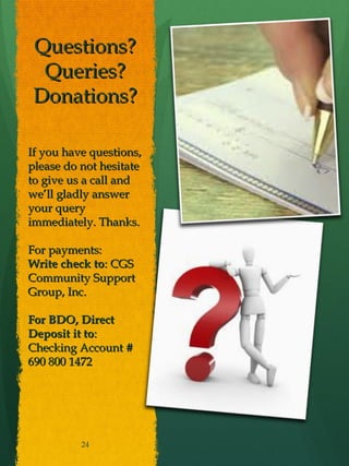 Questions?
  Queries?
 Donations?

If you have questions,
please do not hesitate
to give us a call and
we’ll gladly answer
your query
immediately. Thanks.

For payments:
Write check to: CGS
Community Support
Group, Inc.

For BDO, Direct
Deposit it to:
Checking Account #
690 800 1472




          24
 