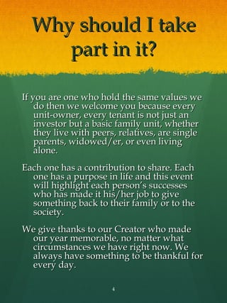 Why should I take
     part in it?

If you are one who hold the same values we
    do then we welcome you because every
    unit-owner, every tenant is not just an
    investor but a basic family unit, whether
    they live with peers, relatives, are single
    parents, widowed/er, or even living
    alone.
Each one has a contribution to share. Each
  one has a purpose in life and this event
  will highlight each person’s successes
  who has made it his/her job to give
  something back to their family or to the
  society.
We give thanks to our Creator who made
 our year memorable, no matter what
 circumstances we have right now. We
 always have something to be thankful for
 every day.

                       4
 