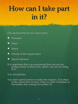 How can I take part
       in it?

Our sponsorship has five main parts:

 Presentor

 Major

 Minor

 Friends of the organization

 Special Sponsor

It is important that you understand that you are not
     giving money to this event, rather, you are investing
     in it.

You are partners.

You don’t spend money to make this happen. You share
   in the vision that we have when we start Christmas in
   November this coming November 24.




                             5
 