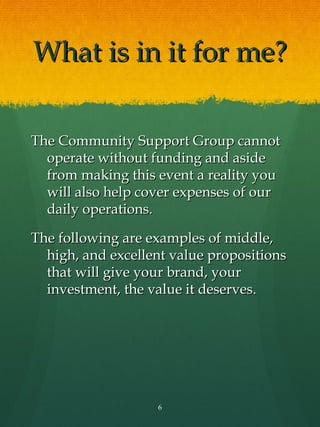What is in it for me?

The Community Support Group cannot
  operate without funding and aside
  from making this event a reality you
  will also help cover expenses of our
  daily operations.

The following are examples of middle,
  high, and excellent value propositions
  that will give your brand, your
  investment, the value it deserves.




                   6
 