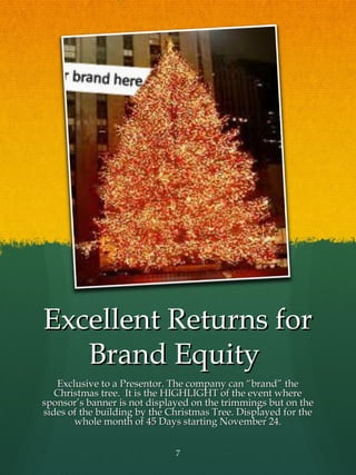 Excellent Returns for
   Brand Equity
   Exclusive to a Presentor. The company can “brand” the
   Christmas tree. It is the HIGHLIGHT of the event where
sponsor’s banner is not displayed on the trimmings but on the
sides of the building by the Christmas Tree. Displayed for the
       whole month of 45 Days starting November 24.


                              7
 