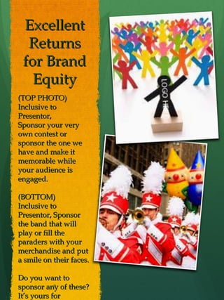 Excellent
  Returns
 for Brand
   Equity
(TOP PHOTO)
Inclusive to
Presentor,
Sponsor your very
own contest or
sponsor the one we
have and make it
memorable while
your audience is
engaged.

(BOTTOM)
Inclusive to
Presentor, Sponsor
the band that will
play or fill the
paraders with your
merchandise and put
a smile on their faces.

Do you want to
sponsor any of these?
            8

It’s yours for
 